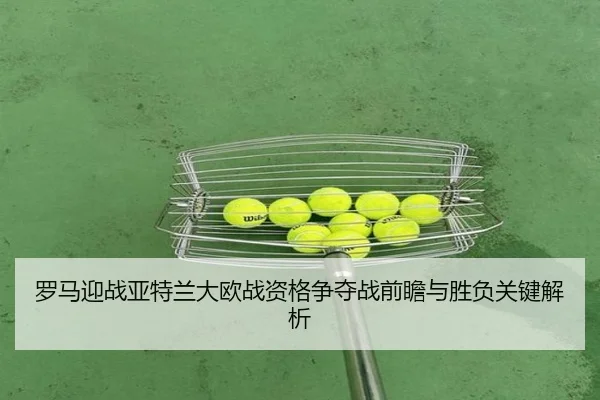 罗马迎战亚特兰大欧战资格争夺战前瞻与胜负关键解析
