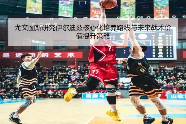 尤文图斯研究伊尔迪兹核心化培养路线与未来战术价值提升策略（kaiyun）