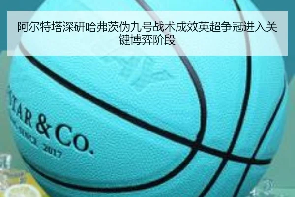 阿尔特塔深研哈弗茨伪九号战术成效英超争冠进入关键博弈阶段 | kaiyun