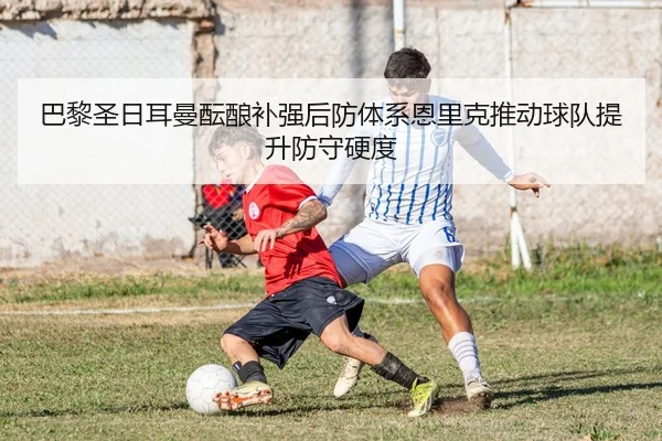 巴黎圣日耳曼酝酿补强后防体系恩里克推动球队提升防守硬度（kaiyun）
